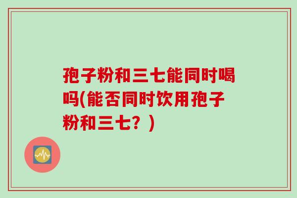 孢子粉和三七能同时喝吗(能否同时饮用孢子粉和三七？)