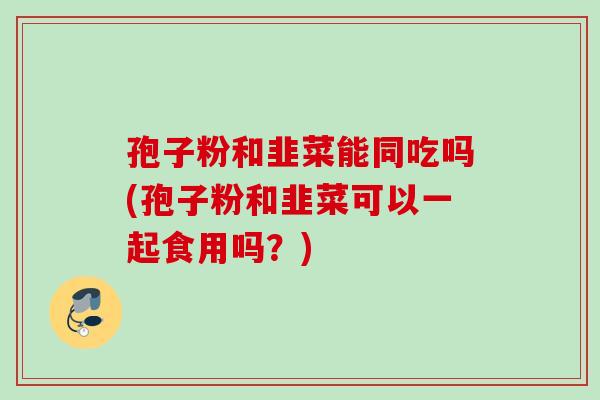 孢子粉和韭菜能同吃吗(孢子粉和韭菜可以一起食用吗？)