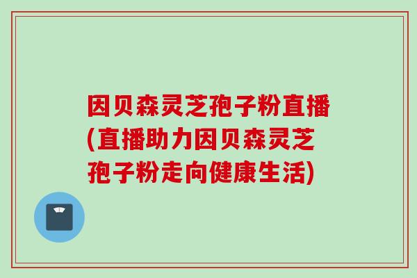 因贝森灵芝孢子粉直播(直播助力因贝森灵芝孢子粉走向健康生活)
