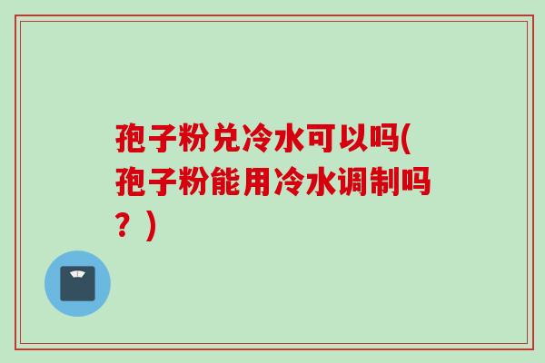 孢子粉兑冷水可以吗(孢子粉能用冷水调制吗？)