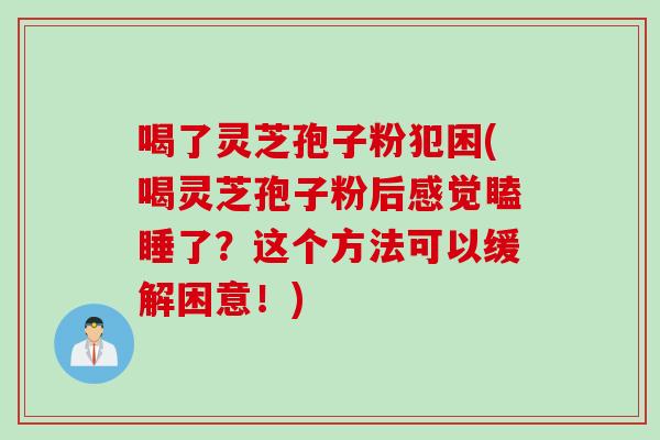 喝了灵芝孢子粉犯困(喝灵芝孢子粉后感觉瞌睡了？这个方法可以缓解困意！)