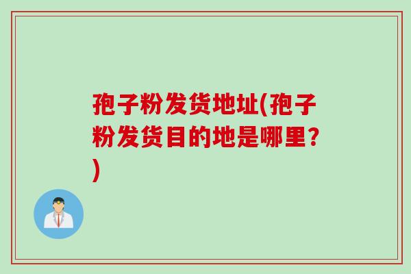 孢子粉发货地址(孢子粉发货目的地是哪里？)