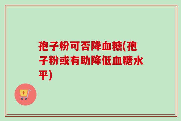 孢子粉可否降血糖(孢子粉或有助降低血糖水平)