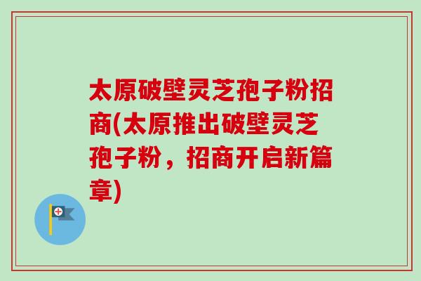太原破壁灵芝孢子粉招商(太原推出破壁灵芝孢子粉，招商开启新篇章)