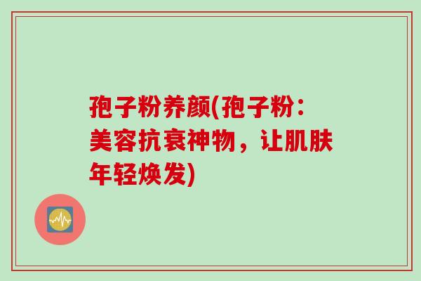 孢子粉养颜(孢子粉：美容抗衰神物，让肌肤年轻焕发)