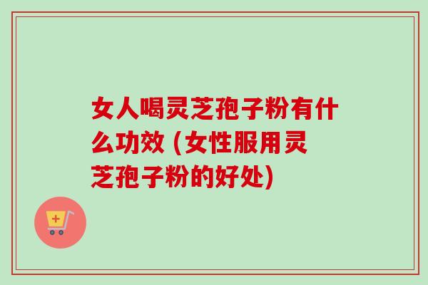 女人喝灵芝孢子粉有什么功效 (女性服用灵芝孢子粉的好处)