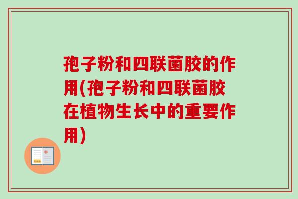 孢子粉和四联菌胶的作用(孢子粉和四联菌胶在植物生长中的重要作用)