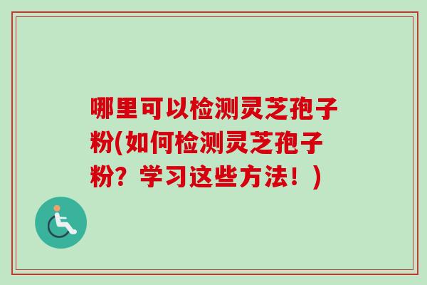 哪里可以检测灵芝孢子粉(如何检测灵芝孢子粉？学习这些方法！)