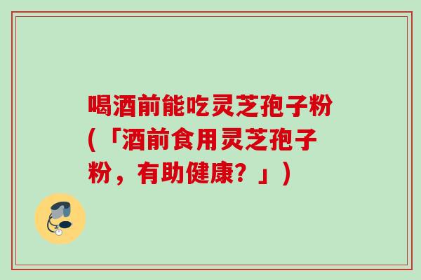 喝酒前能吃灵芝孢子粉(「酒前食用灵芝孢子粉，有助健康？」)