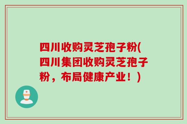 四川收购灵芝孢子粉(四川集团收购灵芝孢子粉，布局健康产业！)