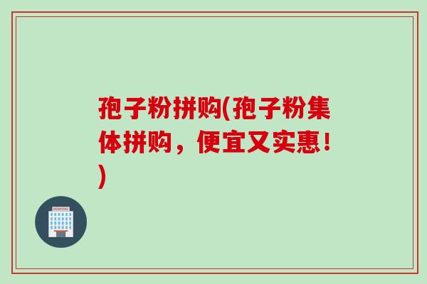 孢子粉拼购(孢子粉集体拼购，便宜又实惠！)