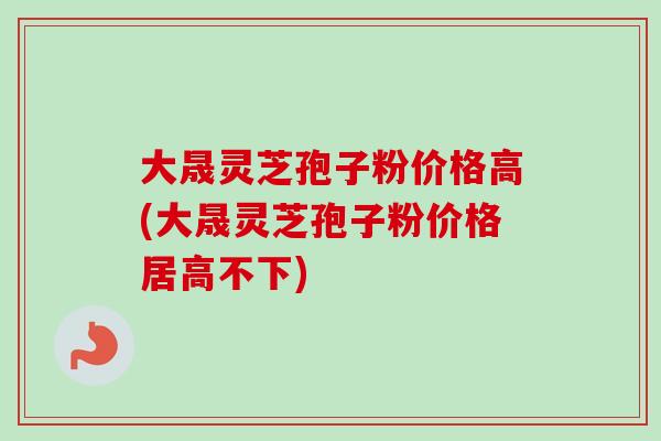 大晟灵芝孢子粉价格高(大晟灵芝孢子粉价格居高不下)