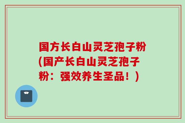 国方长白山灵芝孢子粉(国产长白山灵芝孢子粉：强效养生圣品！)