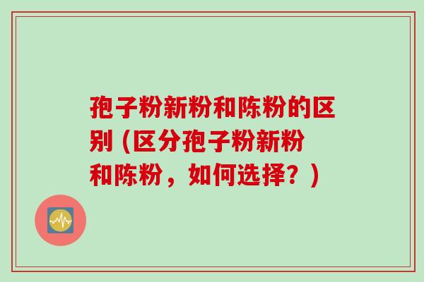 孢子粉新粉和陈粉的区别 (区分孢子粉新粉和陈粉，如何选择？)