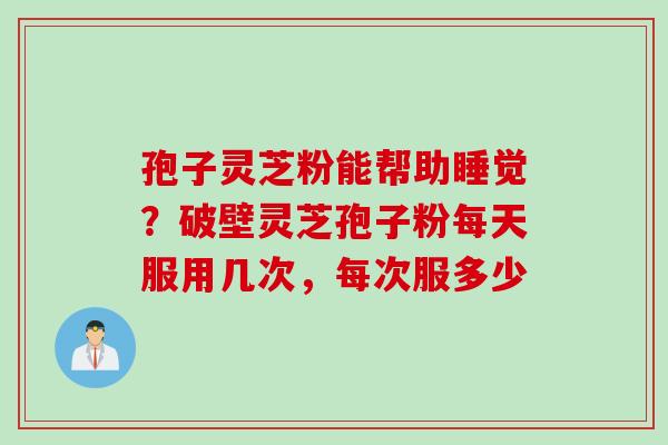 孢子灵芝粉能帮助睡觉？破壁灵芝孢子粉每天服用几次，每次服多少