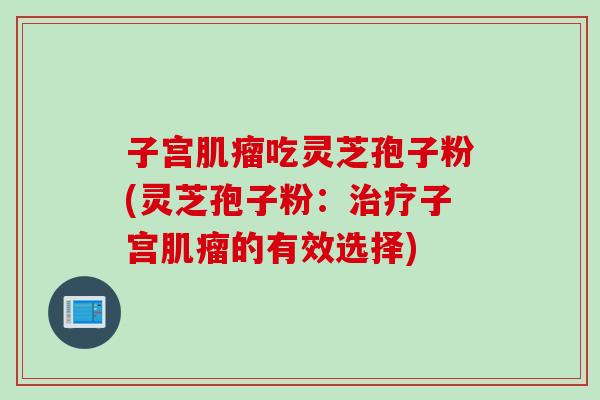 子宫肌瘤吃灵芝孢子粉(灵芝孢子粉：治疗子宫肌瘤的有效选择)