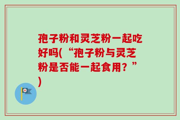孢子粉和灵芝粉一起吃好吗(“孢子粉与灵芝粉是否能一起食用？”)
