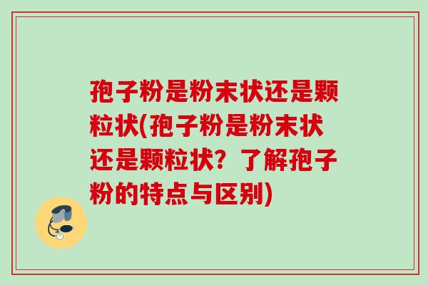 孢子粉是粉末状还是颗粒状(孢子粉是粉末状还是颗粒状？了解孢子粉的特点与区别)