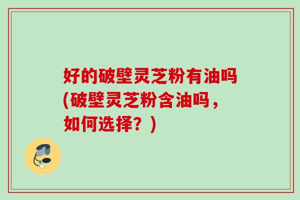 好的破壁灵芝粉有油吗(破壁灵芝粉含油吗，如何选择？)