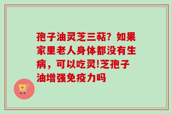 孢子油灵芝三萜？如果家里老人身体都没有生病，可以吃灵!芝孢子油增强免疫力吗