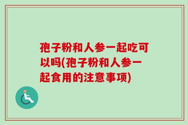 孢子粉和人参一起吃可以吗(孢子粉和人参一起食用的注意事项)