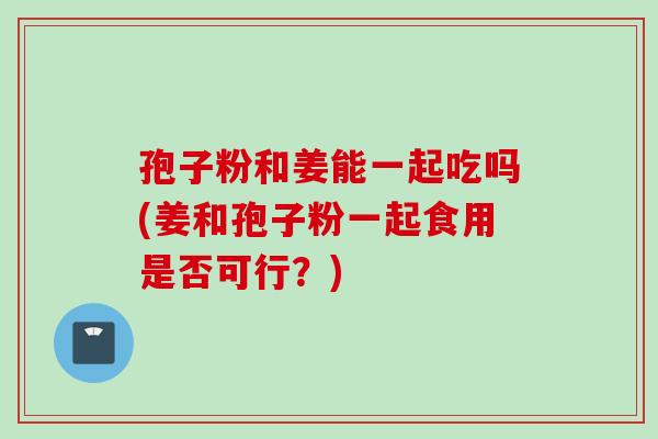 孢子粉和姜能一起吃吗(姜和孢子粉一起食用是否可行？)