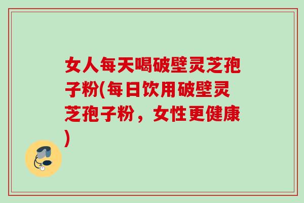 女人每天喝破壁灵芝孢子粉(每日饮用破壁灵芝孢子粉，女性更健康)