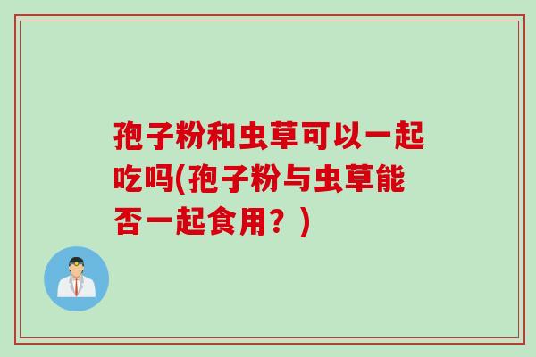 孢子粉和虫草可以一起吃吗(孢子粉与虫草能否一起食用?) 孢子粉和虫草可以一起吃吗(孢子粉与虫草能否一起食用?)