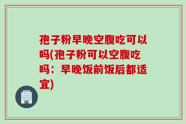 孢子粉早晚空腹吃可以吗(孢子粉可以空腹吃吗：早晚饭前饭后都适宜)