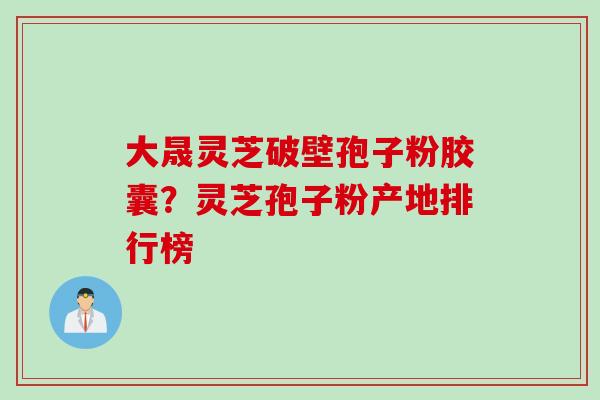 大晟灵芝破壁孢子粉胶囊？灵芝孢子粉产地排行榜
