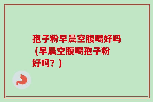 孢子粉早晨空腹喝好吗 (早晨空腹喝孢子粉好吗？)