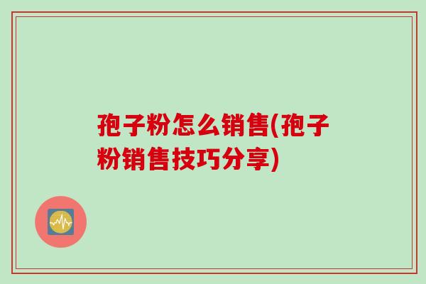孢子粉怎么销售(孢子粉销售技巧分享)