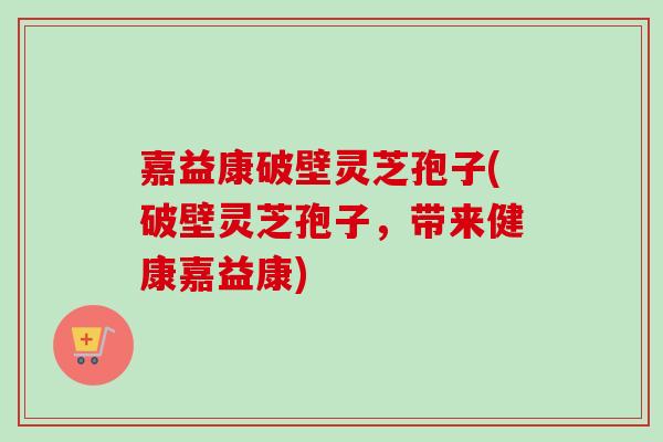 嘉益康破壁灵芝孢子(破壁灵芝孢子，带来健康嘉益康)