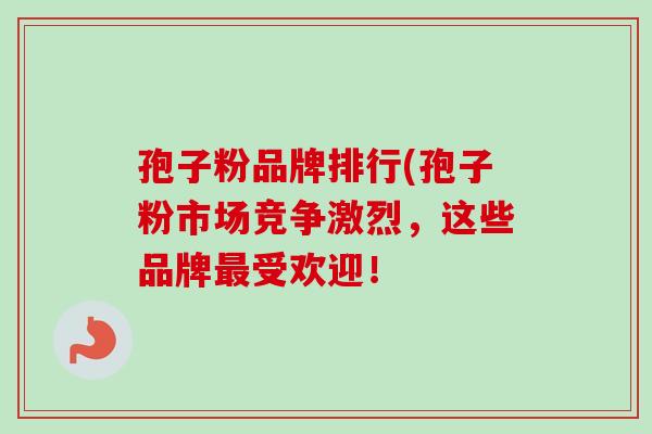 孢子粉品牌排行(孢子粉市场竞争激烈，这些品牌最受欢迎！