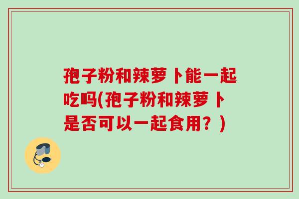 孢子粉和辣萝卜能一起吃吗(孢子粉和辣萝卜是否可以一起食用？)