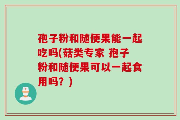 孢子粉和随便果能一起吃吗(菇类专家 孢子粉和随便果可以一起食用吗？)