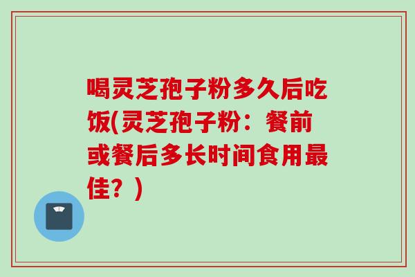 喝灵芝孢子粉多久后吃饭(灵芝孢子粉：餐前或餐后多长时间食用最佳？)