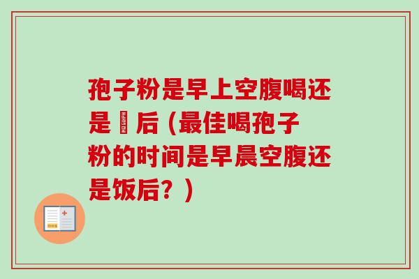 孢子粉是早上空腹喝还是歺后 (最佳喝孢子粉的时间是早晨空腹还是饭后？)