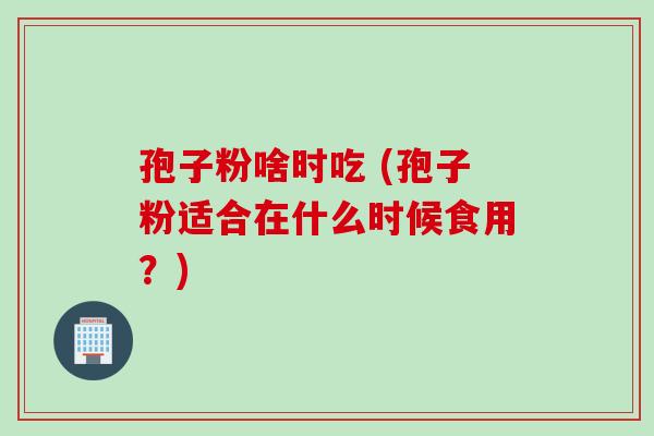 孢子粉啥时吃 (孢子粉适合在什么时候食用？)