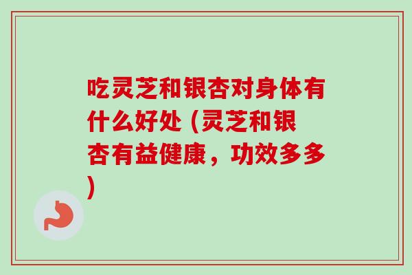 吃灵芝和银杏对身体有什么好处 (灵芝和银杏有益健康，功效多多)