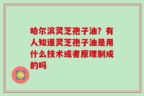 哈尔滨灵芝孢子油？有人知道灵芝孢子油是用什么技术或者原理制成的吗