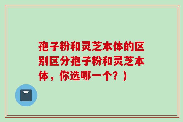 孢子粉和灵芝本体的区别区分孢子粉和灵芝本体,你选哪一个?) 孢子粉和灵芝本体的区别区分孢子粉和灵芝本体,你选哪一个?)