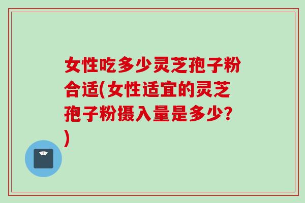 女性吃多少灵芝孢子粉合适(女性适宜的灵芝孢子粉摄入量是多少？)
