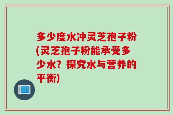 多少度水冲灵芝孢子粉(灵芝孢子粉能承受多少水？探究水与营养的平衡)