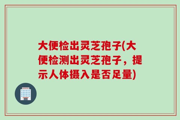 大便检出灵芝孢子(大便检测出灵芝孢子，提示人体摄入是否足量)