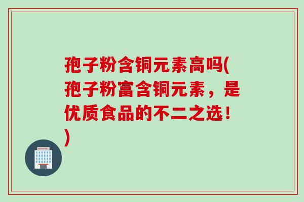 孢子粉含铜元素高吗(孢子粉富含铜元素，是优质食品的不二之选！)