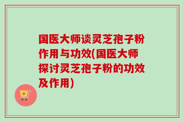 国医大师谈灵芝孢子粉作用与功效(国医大师探讨灵芝孢子粉的功效及作用)