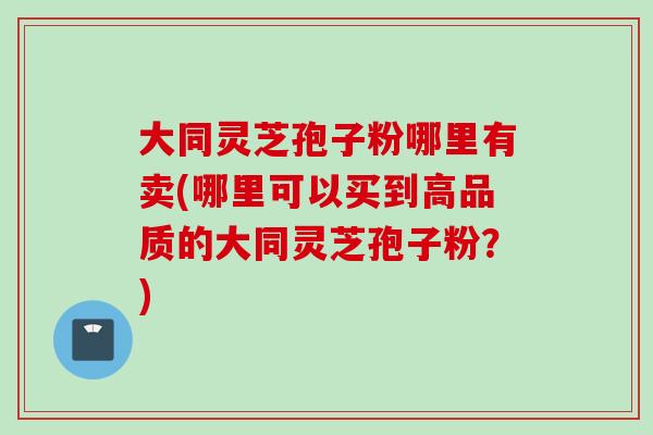 大同灵芝孢子粉哪里有卖(哪里可以买到高品质的大同灵芝孢子粉？)