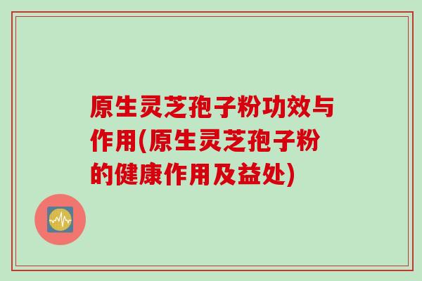 原生灵芝孢子粉功效与作用(原生灵芝孢子粉的健康作用及益处)