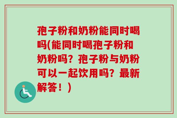 孢子粉和奶粉能同时喝吗(能同时喝孢子粉和奶粉吗？孢子粉与奶粉可以一起饮用吗？最新解答！)